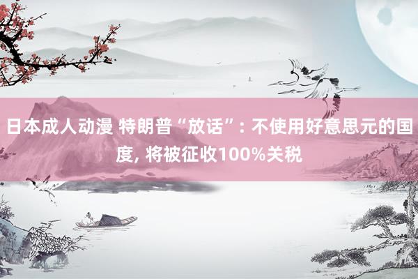 日本成人动漫 特朗普“放话”: 不使用好意思元的国度， 将被征收100%关税
