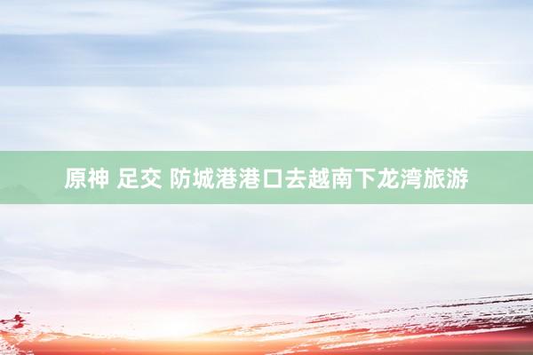 原神 足交 防城港港口去越南下龙湾旅游