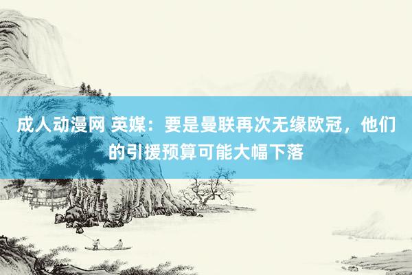 成人动漫网 英媒：要是曼联再次无缘欧冠，他们的引援预算可能大幅下落