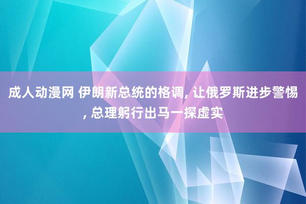 成人动漫网 伊朗新总统的格调， 让俄罗斯进步警惕， 总理躬行出马一探虚实