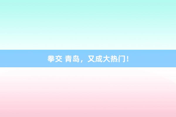 拳交 青岛，又成大热门！