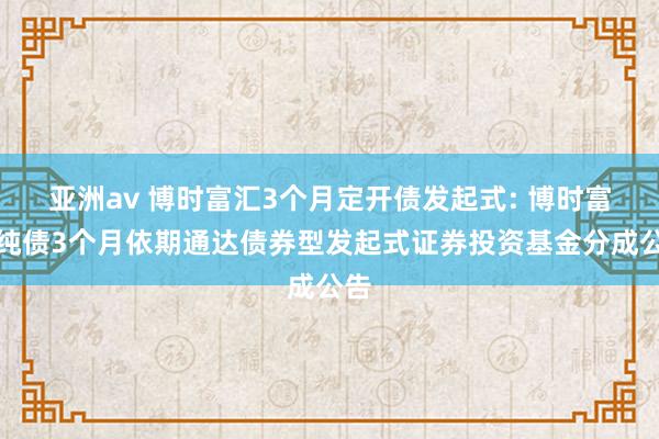 亚洲av 博时富汇3个月定开债发起式: 博时富汇纯债3个月依期通达债券型发起式证券投资基金分成公告