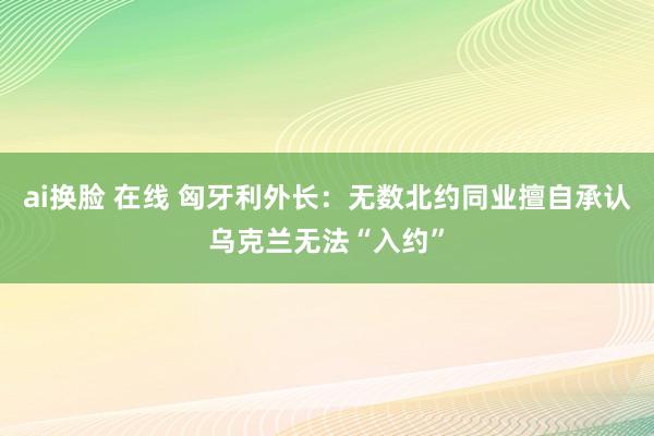 ai换脸 在线 匈牙利外长：无数北约同业擅自承认乌克兰无法“入约”