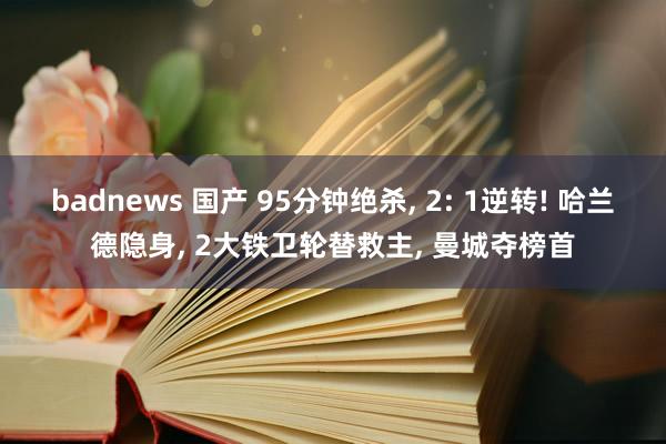 badnews 国产 95分钟绝杀, 2: 1逆转! 哈兰德隐身, 2大铁卫轮替救主, 曼城夺榜首