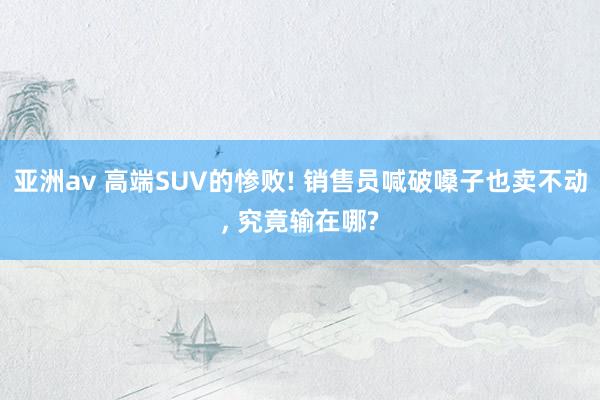 亚洲av 高端SUV的惨败! 销售员喊破嗓子也卖不动， 究竟输在哪?