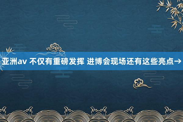 亚洲av 不仅有重磅发挥 进博会现场还有这些亮点→
