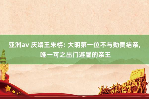 亚洲av 庆靖王朱栴: 大明第一位不与勋贵结亲, 唯一可之出门避暑的亲王