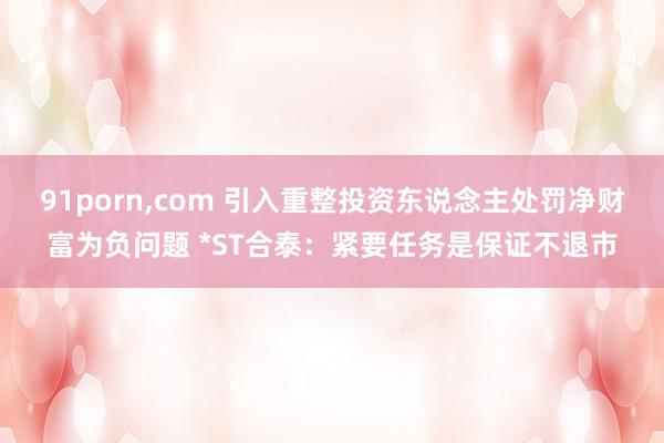 91porn,com 引入重整投资东说念主处罚净财富为负问题 *ST合泰：紧要任务是保证不退市