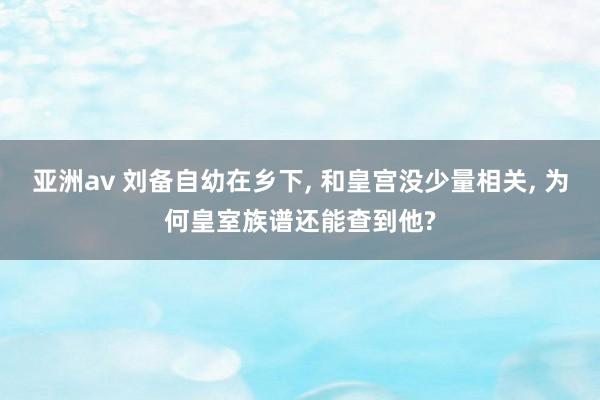亚洲av 刘备自幼在乡下, 和皇宫没少量相关, 为何皇室族谱还能查到他?