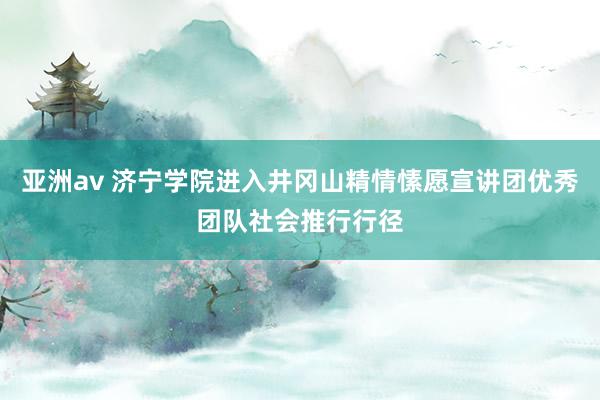 亚洲av 济宁学院进入井冈山精情愫愿宣讲团优秀团队社会推行行径