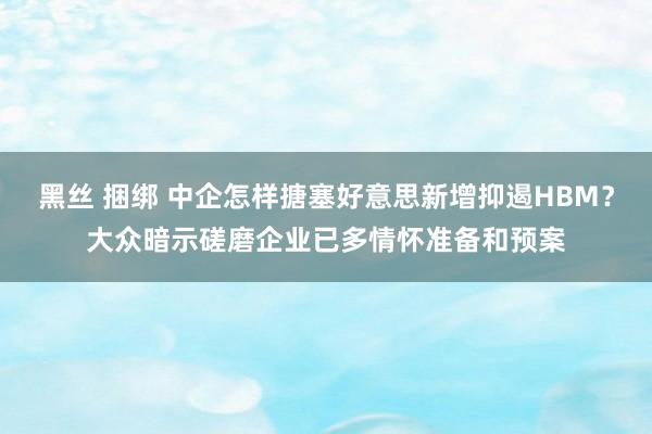 黑丝 捆绑 中企怎样搪塞好意思新增抑遏HBM？大众暗示磋磨企业已多情怀准备和预案
