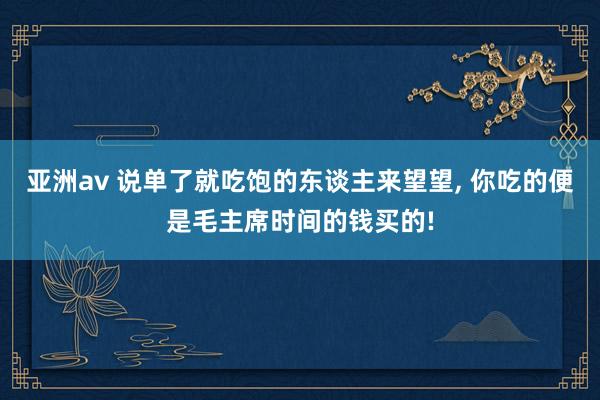 亚洲av 说单了就吃饱的东谈主来望望, 你吃的便是毛主席时间的钱买的!