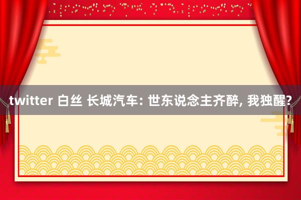 twitter 白丝 长城汽车: 世东说念主齐醉， 我独醒?