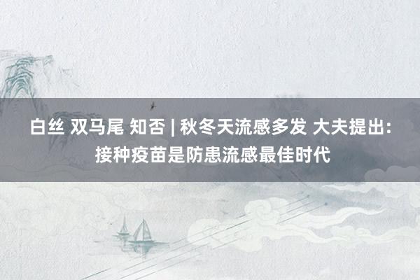白丝 双马尾 知否 | 秋冬天流感多发 大夫提出: 接种疫苗是防患流感最佳时代