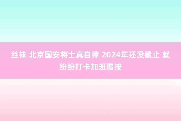 丝袜 北京国安将士真自律 2024年还没截止 就纷纷打卡加班覆按