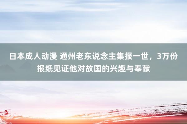 日本成人动漫 通州老东说念主集报一世，3万份报纸见证他对故国的兴趣与奉献