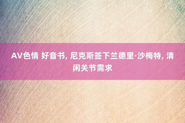 AV色情 好音书， 尼克斯签下兰德里·沙梅特， 清闲关节需求