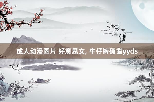 成人动漫图片 好意思女， 牛仔裤确凿yyds