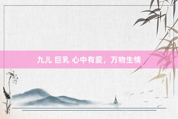 九儿 巨乳 心中有爱，万物生情