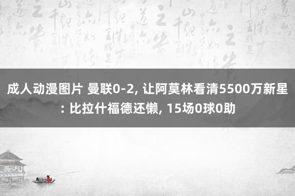 成人动漫图片 曼联0-2， 让阿莫林看清5500万新星: 比拉什福德还懒， 15场0球0助