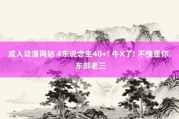 成人动漫网站 4东说念主40+! 牛X了! 不愧是你， 东部老三
