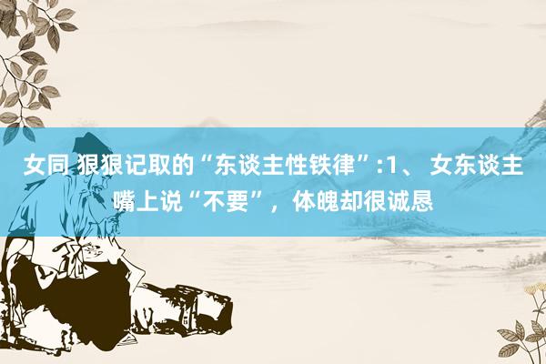 女同 狠狠记取的“东谈主性铁律”:1、 女东谈主嘴上说“不要”，体魄却很诚恳
