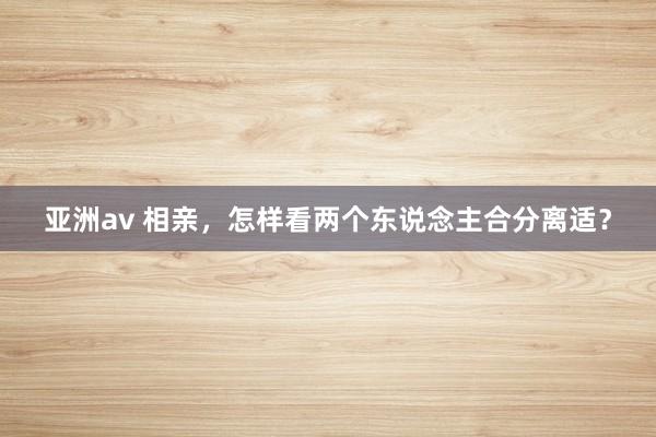 亚洲av 相亲，怎样看两个东说念主合分离适？