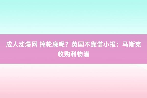 成人动漫网 搞轮廓呢？英国不靠谱小报：马斯克收购利物浦