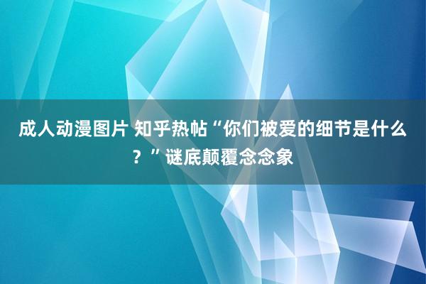 成人动漫图片 知乎热帖“你们被爱的细节是什么？”谜底颠覆念念象