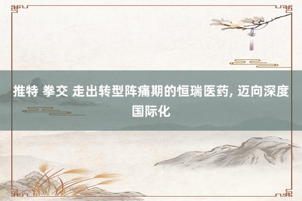 推特 拳交 走出转型阵痛期的恒瑞医药, 迈向深度国际化