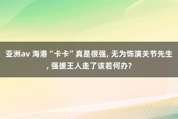 亚洲av 海港“卡卡”真是很强, 无为饰演关节先生, 强援王人走了该若何办?
