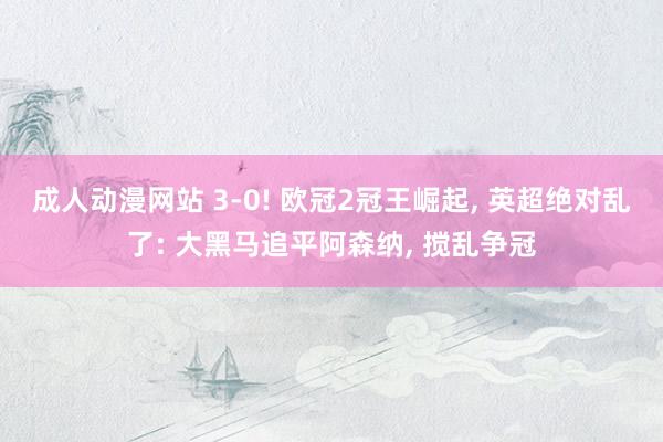 成人动漫网站 3-0! 欧冠2冠王崛起, 英超绝对乱了: 大黑马追平阿森纳, 搅乱争冠