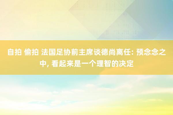 自拍 偷拍 法国足协前主席谈德尚离任: 预念念之中, 看起来是一个理智的决定