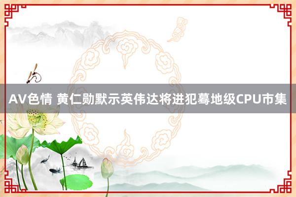 AV色情 黄仁勋默示英伟达将进犯蓦地级CPU市集