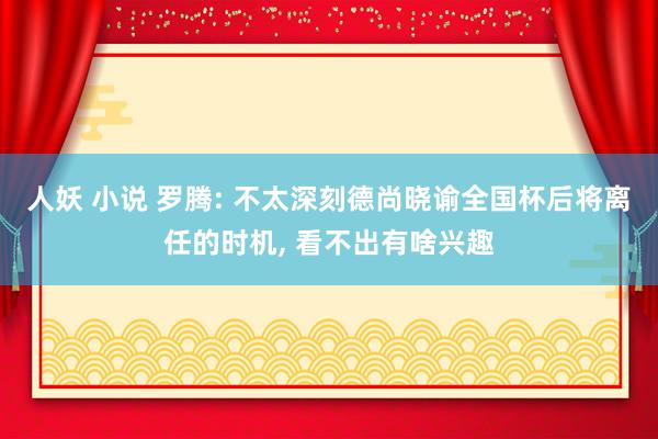 人妖 小说 罗腾: 不太深刻德尚晓谕全国杯后将离任的时机, 看不出有啥兴趣