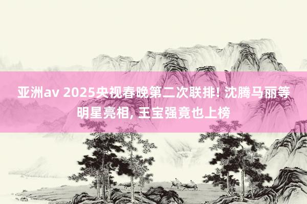 亚洲av 2025央视春晚第二次联排! 沈腾马丽等明星亮相, 王宝强竟也上榜
