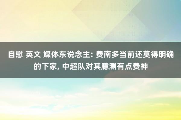自慰 英文 媒体东说念主: 费南多当前还莫得明确的下家, 中超队对其臆测有点费神