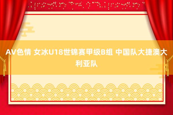 AV色情 女冰U18世锦赛甲级B组 中国队大捷澳大利亚队