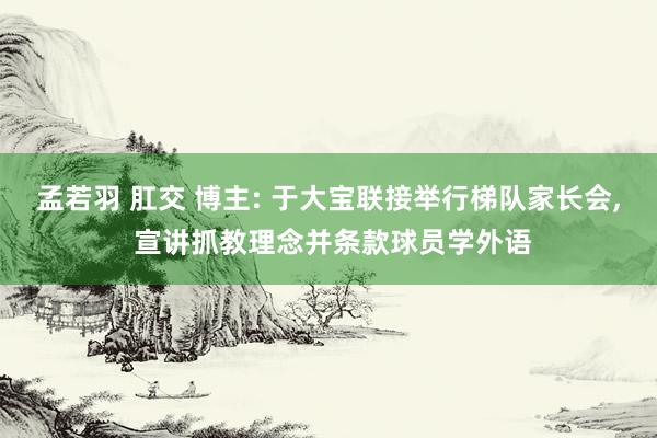 孟若羽 肛交 博主: 于大宝联接举行梯队家长会, 宣讲抓教理念并条款球员学外语