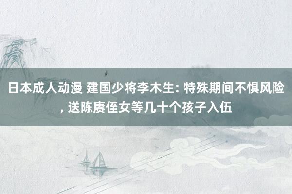 日本成人动漫 建国少将李木生: 特殊期间不惧风险, 送陈赓侄女等几十个孩子入伍