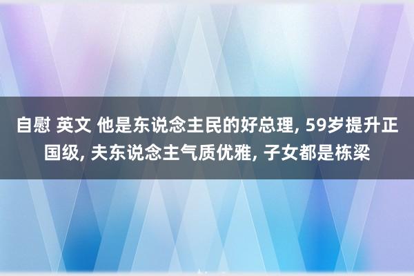 自慰 英文 他是东说念主民的好总理, 59岁提升正国级, 夫东说念主气质优雅, 子女都是栋梁
