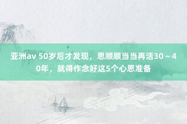 亚洲av 50岁后才发现，思顺顺当当再活30～40年，就得作念好这5个心思准备