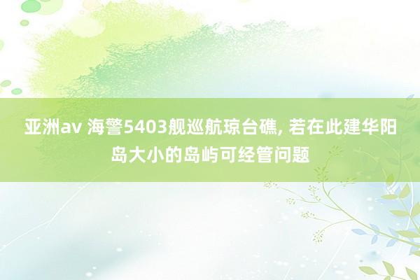 亚洲av 海警5403舰巡航琼台礁, 若在此建华阳岛大小的岛屿可经管问题