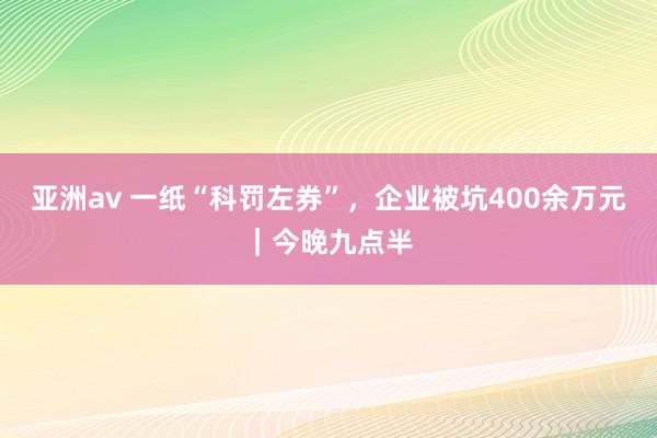 亚洲av 一纸“科罚左券”，企业被坑400余万元｜今晚九点半