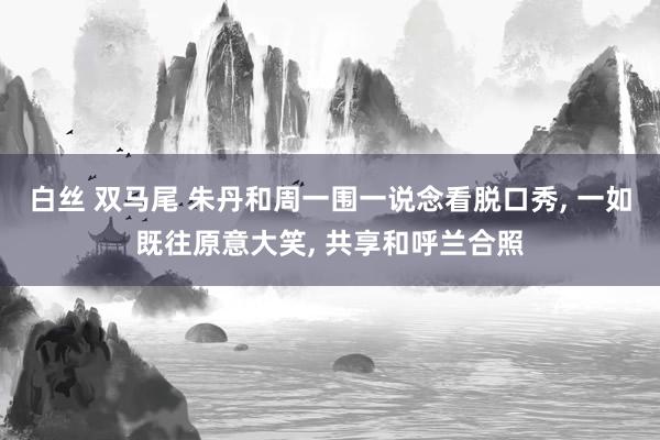 白丝 双马尾 朱丹和周一围一说念看脱口秀, 一如既往原意大笑, 共享和呼兰合照