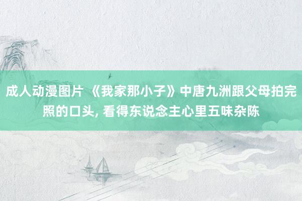 成人动漫图片 《我家那小子》中唐九洲跟父母拍完照的口头, 看得东说念主心里五味杂陈
