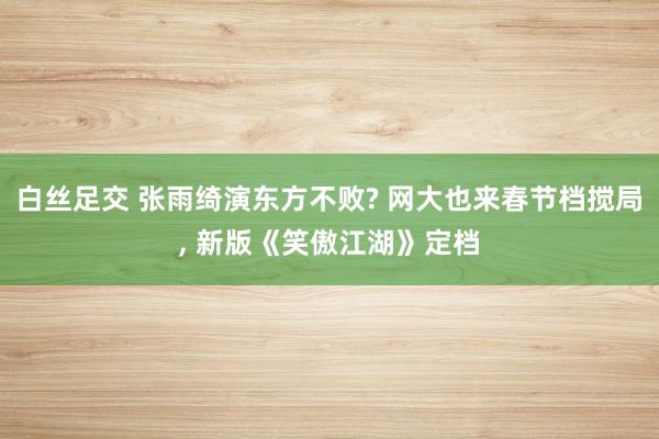 白丝足交 张雨绮演东方不败? 网大也来春节档搅局, 新版《笑傲江湖》定档