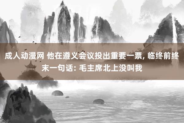 成人动漫网 他在遵义会议投出重要一票, 临终前终末一句话: 毛主席北上没叫我