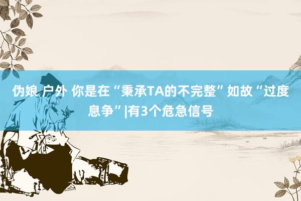 伪娘 户外 你是在“秉承TA的不完整”如故“过度息争”|有3个危急信号