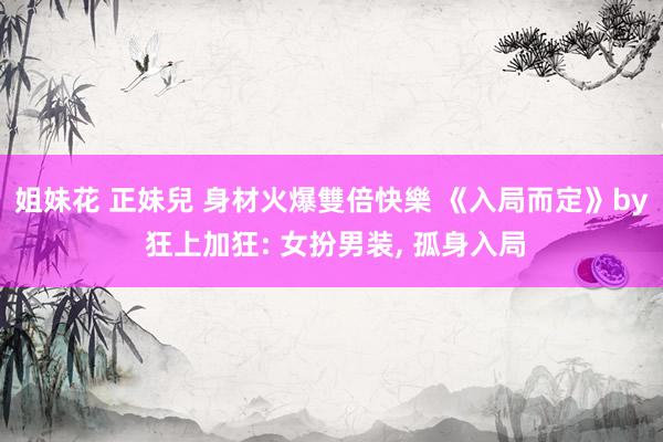 姐妹花 正妹兒 身材火爆雙倍快樂 《入局而定》by 狂上加狂: 女扮男装, 孤身入局